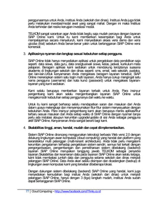 penggunaannya untuk Anda, institusi Anda (sekolah dan dinas). Institusi Anda juga tidak
   perlu melakukan investasi/modal awal yang sangat mahal. Dengan ini maka Institusi
   Anda terhindar dari resiko kerugian investasi/ modal.

   TELKOM sangat sarankan agar Anda tidak begitu saja mudah percaya dengan layanan
   SIAP Online kami. Untuk itu kami memberikan kesempatan bagi Anda untuk
   mempelajarinya secara menyeluruh, kami menyediakan akses versi demo dan versi
   ujicoba (trial) sebelum Anda benar-benar yakin untuk berlangganan SIAP Online versi
   komersial.

3. Aplikasinya nyaman dan lengkap sesuai kebutuhan setiap pengguna.

   SIAP Online tidak hanya menyediakan aplikasi untuk pengelolaan data pendidikan saja
   seperti: data siswa, data guru, data orangtua/wali siswa, kelas, jadwal, kurikulum mata
   pelajaran. Beragam aplikasi kami sediakan untuk mendukung terciptanya suasana
   akademis di lingkungan sekolah dan dinas seperti: sms, email, web sekolah, pustaka,
   dan lain-lain.Untuk kenyamanan Anda mengakses beragam layanan tersebut, SIAP
   Online menerapkan sistem satu login multi layanan, Anda hanya cukup mengingat satu
   nama pengguna (username) dan kata kunci (password) untuk mengakses layanan-
   layanan yang kami sediakan.

   Kami selalu berupaya memberikan layanan terbaik untuk Anda. Para insinyur
   pengembang kami akan selalu mengembangkan layanan SIAP Online untuk
   mengakomodir kebutuhan setiap penggunanya dari waktu ke waktu.

   Untuk itu kami sangat berharap selalu mendapatkan saran dan masukan dari Anda
   dalam upaya melengkapi dan menyempurnakan fitur-fitur sistem menyesuaikan dengan
   kebutuhan Anda. Para insinyur pengembang kami akan berupaya merilis aplikasi/fitur
   terbaru sesuai masukan dari Anda setiap waktu di SIAP Online dengan nyaman tanpa
   perlu ada instalasi ataupun kerumitan upgrade/update di sisi Anda sebagai pengguna
   aktif SIAP Online. Kenyamanan Anda sangat berarti bagi kami.

4. Skalabilitas tinggi, aman, handal, mudah dan cepat diimplementasikan.

   Sistem SIAP Online dirancang menggunakan teknologi berbasis Web versi 2.0 dengan
   didukung lingkungan awan komputasi (cloud computing) yang handal dan platform yang
   berarsitektur multi pelanggan (multi-tenant architecture). Anda tidak perlu mengalami
   kerumitan pengalaman terhadap pengelolaan sistem sendiri, semua hal terkait dengan
   pengorganisasian, pengembangan dan pemeliharaan sistem dibelakang (backend)
   layanan SIAP Online merupakan tanggung jawab TELKOM sebagai penyedia
   layanan.Skalabilitas dan keamanan data pada layanan SIAP Online akan selalu terjaga,
   kami tidak membatasi jumlah data dan pengguna selama sekolah dan dinas menjadi
   pelanggan SIAP Online. Data Anda akan selalu disimpan dan dicadangkan (backup) di
   lingkungan awan komputasi kami yang tersebar dibeberapa lokasi.

   Dengan dukungan sistem dibelakang (backend) SIAP Online yang handal, kami juga
   menyediakan kemudahan bagi insitusi Anda (sekolah dan dinas) untuk menjadi
   pelanggan SIAP Online, hanya dengan 3 (tiga) langkah mudah, institusi Anda sudah
   dapat berlangganan SIAP Online.

 77 Cloud Computing – http://www.facebook.com/ITlinks.co.id
 