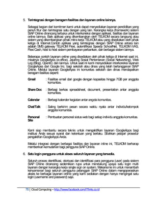 5. Terintegrasi dengan beragam fasilitas dan layanan online lainnya.

   Sebagai bagian dari komitmen kami untuk dapat menyediakan layanan pendidikan yang
   penuh fitur dan terintegrasi satu dengan yang lain. Kerangka kerja (framework) sistem
   SIAP Online dirancang terbuka untuk interkoneksi dengan aplikasi, fasilitas dan layanan
   online lainnya. Baik aplikasi yang dikembangkan oleh TELKOM secara langsung atau
   sistem yang dikembangkan pihak mitra kerja TELKOM atau yang disediakan oleh pihak
   ketiga di Internet.Contoh aplikasi yang terintegrasi dengan SIAP Online antara lain
   adalah SMS gateway TELKOM Flexi, autentifikasi Speedy SchoolNet, TELKOM iVAS,
   Flexi Cash, host to host sistem pembayaran perbankan, dan berbagai sistem lainnya.

   Beberapa contoh layanan online yang disediakan oleh pihak ketiga di Internet saat ini,
   misalnya GoogleApss (e-office), Jejaring Sosial Pertemanan (Social Networking), Web
   Log (Blog), OpenID, dan lainnya. Untuk saat ini kami menyediakan interkoneksi layanan
   GoogleApss dari Google Inc. bagi sekolah atau dinas yang telah berlangganan SIAP
   Online. Melalui layanan GoogleApss ini komunitas sekolah dan dinas mendapatkan
   beragam fasilitas seperti:
   Gmail         : Fasilitas email dari google dengan kapasitas hingga 7GB per anggota
                   komunitas.

   Share Doc     : Berbagi berkas spreadsheet, document, presentation antar anggota
                   komunitas.

   Calendar      : Berbagi kalender kegiatan antar angota komunitas.

   Chat/Talk     : Saling berkirim pesan secara waktu nyata antar individu/kelompok
                   anggota komunitas.

   Personal      : Pembuatan personal sistus web bagi setiap individu anggota komunitas.
   Site

   Kami siap membantu secara teknis untuk mengaktifkan layanan GoogleApps bagi
   institusi Anda sesuai syarat dan ketentuan yang berlaku. Silahkan pelajari prosedur
   pengaktifan GoogleApps Anda.

   Melalui integrasi dengan berbagai fasilitas dan layanan inline ini, TELKOM berharap
   memberikan kemudahan bagi pengguna SIAP Online.

6. Satu login pengguna untuk akses seluruh layanan yang tersedia.

   Seluruh proses otentifikasi, otorisasi dan identifikasi para pengguna (user) pada sistem
   SIAP Online dirancang sedemikian rupa untuk mendukung upaya satu login multi
   layanan dengan kerangka kerja single sign on system. Mekanisme ini untuk menambah
   kenyamanan bagi seluruh pengguna pelanggan SIAP Online dalam mengoperasikan
   akses ke berbagai layanan online yang kami sediakan dengan hanya mengingat satu
   login (username and password) saja.


 78 Cloud Computing – http://www.facebook.com/ITlinks.co.id
 