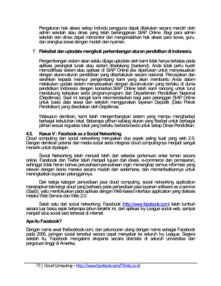 Pengaturan hak akses setiap individu pengguna dapat dilakukan secara mandiri oleh
       admin sekolah atau dinas yang telah berlangganan SIAP Online. Bagi para admin
       sekolah dan dinas dapat memonitor dan mengendalikan hak akses para siswa, guru,
       dan orangtua siswa dengan mudah dan nyaman.

   7. Fleksibel dan uptodate mengikuti perkembangan aturan pendidikan di Indonesia.

       Pengembangan sistem akan selalu dijaga uptodate oleh kami tidak hanya terbatas pada
       aplikasi perangkat lunak atau sistem dibelakang (backend). Anda tidak perlu kuatir
       memodifikasi sistem atau aplikasi di SIAP Online jika diperlukan untuk menyesuaikan
       dengan aturan-aturan pendidikan yang diberlakukan secara nasional. Percayakan dan
       serahkan kepada insinyur pengembang kami yang akan membantu Anda dalam
       melakukan update sistem menyesuaikan dengan aturan-aturan yang berlaku di dunia
       pendidikan Indonesia dengan konsisten.SIAP Online telah kami rancang untuk turut
       mendukung kebijakan serta program-program dari Departemen Pendidikan Nasional
       (Depdiknas). Saat ini sangat kami rekomendasikan bagi para pelanggan SIAP Online
       untuk basis data siswa dan sekolah menggunakan layanan Dapodik (Data Pokok
       Pendidikan) yang disediakan oleh Depdiknas.

       Walaupun demikian, kami telah mengembangkan sistem yang mampu menghadapi
       berbagai kebutuhan lokal. Beberapa pilihan katalog aturan yang flexibel untuk berbagai
       pilihan sesuai regualasi lokal yang berlaku berbeda-beda untuk setiap Dinas Pendidikan.
4.5. Kasus V : Facebook as a Social Networking
Cloud computing dan social networking merupakan dua aspek paling kuat yang web 2.0.
Dengan demikian potensi dari media social serta integrasi cloud computingnya menjadi sangat
menarik untuk dipelajari.
        Social Networking telah menjadi lebih dari sekedar pertemuan antar teman secara
online. Facebook dan Twitter telah menjadi tujuan dari ideasi, e-commerce dan pemasaran,
sehingga tidak heran bahwa perusahaan-perusahaan ingin menangkap semua informasi yang
relevan dengan bisnis mereka secara mudah dan sederhana, dan memanfaatkannya untuk
meningkatkan layanan pelanggannya.
        Dari ketiga katagori penyediaan jasa cloud computing, social networking application
menerapkan teknologi cloud yang berbasis pada penyediaan jasa layanan software as a service
(SaaS), yaitu menfokuskan pada aplikasi dengan Web-based interface application yang diakses
melalui Web Service dan Web 2.0.
       Salah satu dari social networking, Facebook (http://www.facebook.com) telah tumbuh
secara luar biasa sejak beberapa tahun terakhir ini, dari aplikasi Ivy League social web, sampai
menjadi situs social web terbesar di internet.
Apa itu Facebook?
Dengan nama awal thefacebook.com, dan peluncuran ulang dengan nama sebagai Facebook
pada 2005, jaringan social tersebut secara cepat menyebar ke seluruh Ivy League. Segera
setelah itu, Facebook mengalami ekspansi secara dramatis di seluruh universitas dan
perguruan tinggi di Amerika.



     79 Cloud Computing – http://www.facebook.com/ITlinks.co.id
 