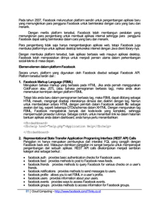 Pada tahun 2007, Facebook meluncurkan platform sendiri untuk pengembangan aplikasi baru
yang memungkinkan para pengguna Facebook untuk berinteraksi dengan cara yang baru dan
menarik.
      Dengan merilis platform tersebut, Facebook telah membangun peralatan yang
memungkinan para pengembang untuk membuat aplikasi internal sehingga para pengguna
Facebook dapat saling berinteraksi dalam cara yang baru dan menarik.
Para pengembang tidak saja hanya mengembangkan aplikasi web, tetapi Facebook juga
membuka platformnya untuk aplikasi desktop terkoneksi internet dengan Java client library-nya.
Dengan membuka platform tersebut, baik aplikasi berbasis web maupun aplikasi desktop,
Facebook telah memposisikan dirinya untuk menjadi pemain utama dalam perkembangan
social-teknis di masa depan.
Elemen-elemen dalam platform Facebook
Secara umum, platform yang digunakan oleh Facebook disebut sebagai Facebook API.
Platform tersebut terdiri dari :
1. Facebook Markup Language (FBML)
   Merupakan bahasa markup yang berbasis pada HTML. Jika anda pernah menggunakan
   ColdFusion atau JSTL (atau bahasa pemograman berbasis tag), maka anda akan
   menemukan kemiripan dengan platform FBML.
   Tetapi bila anda baru dalam pemograman berbasis tag, maka FBML dapat dibilang sebagai
   HTML mewah, mengingat disetiap interaksinya dimulai dan diakhiri dengan tag. Namun
   untuk membedakan antara HTML dengan perintah dalam Facebook adalah fb: sebagai
   awalan dari tag, seperti beberapa DTDs/schemas dalam XHTML. Dengan mengunakan tag
   FBML, Facebook mengabstrak banyak dari kode-kode yang kompleks, sehingga
   mempermudah prosedur rutinnya. Sebagai contoh, untuk menambah link ke dalam halaman
   bantuan aplikasi anda dalam dashboard, anda hanya perlu menambahkan:
   <fb:dashboard>
   <fb:help href="help.php">Application Help</fb:help>
   </fb:dashboard>
2. Representational State Transfer Application Programing Interface (REST API) Calls
   Panggilan ini hanya merupakan pembungkus dari interaksi FQL yang canggih dengan
   Facebook back end. Walaupun demikian panggilan ini sangat berguna untuk mempercepat
   pengembangan dari sebuah aplikasi. REST API calls dikelompokan menjadi sembilan
   kategori aksi sebagai berikut :
    facebook.auth provides basic authentication checks for Facebook users.
    facebook.feed provides methods to post to Facebook news feeds.
    facebook.friends provides methods to query Facebook for various checks on a user‘s
     friends.
    facebook.notifications provides methods to send messages to users.
    facebook.profile allows you to set FBML in a user‘s profile.
    facebook.users provides information about your users.
    facebook.events provides ways to access Facebook events.
    facebook.groups provides methods to access information for Facebook groups.
     81 Cloud Computing – http://www.facebook.com/ITlinks.co.id
 