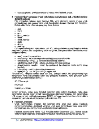  facebook.photos provides methods to interact with Facebook photos.
3. Facebook Query Language (FQL), yaitu bahasa query bergaya SQL untuk berinteraksi
   dengan Facebook
   FQL merupakan bahasa query bergaya SQL yang dirancang secara khusus untuk
   memungkinkan para pengembang untuk berinteraksi dengan informasi dari Facebook.
   Berikut adalah table informasi query yang dapat diakses
    user
    friend
    group
    group_member
    event
    event_member
    photo
    album
    phototag
   Dan seperti kebanyakan implementasi dari SQL, terdapat beberapa yang fungsi tambahan
yang memungkinkan para pengembang untuk mengambil jalan pintas dalam meminta informasi
pengguna, seperti :
      now() return the current time.
      strlen(string) return the length of the string passed to the function.
      concat(string1, string2,…) concatenates N strings together..
      substr(string, start, length) returns a substring from a given string.
      strops(haystack, needle) return the position of the character needle in the string
       haystack.
    lower(string) cast the given string to lowercase.
    upper(string) cast the given string to uppercase.
Penulisan FQL mengikuti syntax dasar dari SQL. Sebagai contoh, bila pengembang ingin
mengekstrak nama dan penguna salah satu pengguna Facebook, maka penulisan query
sederhananya adalah sebagai berikut :
   SELECT name, pic
   FROM user
   WHERE uid = 123456
Dengan demikian, ketika query tersebut dijalankan oleh platform Facebook, maka akan
menampilkan struktur dalam format yang digunakan dalam pemanggilan, dan menampilkan
URL ke gambar dari profil untuk pengguna 123456, sehingga memberikan kemudahan dalam
pengontrolan granular untuk informasi yang diperoleh dari API.
4. Facebook JavaScript
   Untuk meminimalkan ancaman dari serangan skrip antar situs (XSS), Facebook
   mengimplementasikan JavaScript versinya untuk para pengembang yang benar-benar
   menginginkan, atau menggunakan JavaScript di dalam aplikasinya.
   Facebook secara resmi merilis FBJS 1.0 pada bulan Septembber 2007. Berikut adalah
   contoh singkat bagaimana anda dapat menciptakan modul kotak dialog untuk pengguna :

       82 Cloud Computing – http://www.facebook.com/ITlinks.co.id
 