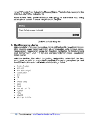 <a href="#" onclick="new Dialog().showMessage('Dialog', 'This is the help message for this
   link');return false">Show Dialog Box</a>
   Ketika diproses melalui platform Facebook, maka pengguna akan melihat modul dialog
   seperti gambar dibawah ini setelah mengklik Show Dialog Box.




                                   Gambar x-x. Modal dialog box
5. Client Programming Libraries
   Walaupun platform Facebook menyediakan banyak alat bantu untuk mengakses informasi,
   tetapi beberapa pengembang menginginkan untuk menggunakan logika bisnisnya masing-
   masing dengan menggunakan bahasa lain. Facebook menfasilitasi hal tersebut melalui
   client libraries ―resmi‖, untuk PHP dan Java sehingga memberikan metode pengaksesan
   secara nyaman.
   Walaupun demikian, tidak seluruh pengembang menggunakan bahasa PHP dan Java,
   sehingga untuk membantu para pemogram yang ingin mengembangkan aplikasinya, client
   libraries Facebook tersedia untuk beberapa bahasa sebagai berikut :
       ActionScript
       ASP.NET
       ASP (VBScript)
       ColdFusion
       C++
       C#
       D
       Emacs Lisp
       Lisp
       Perl
       PHP (4 dan 5)
       Python
       Ruby
       VB.NET
       Windows Mobile




       83 Cloud Computing – http://www.facebook.com/ITlinks.co.id
 