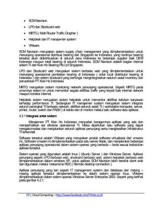  SCM Navision
    LPO dan Stockcard web
    MRTG ( Multi Router Traffic Grapher )
    Helpdesk dan IT manajemen system
    VMware
SCM Navision merupakan sistem supply chain management yang diimplementasikan untuk
menunjang operasional distribusi bearing dari Singapore ke Indonesia, yang nantinya bearing
tersebut akan didistribusikan di seluruh area Indonesia ke beberapa supplier baik OEM
Indonesia maupun retail bearing di seluruh Indonesia. SCM Navision adalah bagian internal
sistem TI dari Kian Ho Bearing Pte Ltd Singapore.
LPO dan Stockcard web merupakan sistem berbasis web yang diimplementasikan untuk
menunjang operasional pembelian bearing di Indonesia ( antar local distributor bearing di
Indonesia ) dan sistem stockcard yang berfungsi mengintegrasikan seluruh asset inventory dari
perusahaan PT Kian Ho Indonesia.
MRTG merupakan sistem monitoring network penunjang operasional. Seperti MRTG pada
umumnya sistem ini untuk memonitor segala aktifitas traffic yang terjadi baik internal network
maupun koneksi internet.
Helpdesk sistem merupakan sistem helpdesk untuk memonitor aktifitas keluhan karyawan
terhadap performance TI. Sedangkan IT manajemen system merupakan sistem integrasi
seluruh perangkat TI berbasis network, aktifitas seluruh asset TI ( workstation komputer, server,
printer, router, switch dan PABX ) di kelola dan di monitor melalui satu software atau aplikasi.
4.2.1 Integrasi antar sistem
        Manajemen PT Kian Ho Indonesia menyadari beragamnya aplikasi yang ada dan
memperhatikan sisi efisiensi operasional TI. Maka diperlukan satu software yang dapat
mengakomodasi dan menjalankan seluruh aplikasi penunjang serta menghasilkan infrastruktur
TI terkendali.
Software tersebut adalah VMware yang merupakan produk software virtualisasi dari vmware
inc. Software vmware ini diimplementasikan pada satu server blade, dan menjalankan beberapa
aplikasi penunjang operasional dalam sistem operasi yang berbeda – beda sesuai kebutuhan
aplikasi tersebut.
Sistem operasi yang digunakan adalah linux ( Ubuntu Server ) dan Windows Server. Aplikasi
penunjang seperti LPO berbasis web, stockcard berbasis web, sistem helpdesk berbasis web
diimplementasikan dalam windows XP, untuk aplikasi SCM Navision lebih bersifat client side
dan digunakan melalui mekanisme RDC ( Remote desktop connection ).
Aplikasi penunjang yang lain seperti IT management system dan database dari masing –
masing aplikasi tersebut diimplementasikan ke dalam sistem operasi linux. VMware
diimplementasikan dalam sistem operasi Windows Server Enterprise 2003. Seperti yang terlihat
pada gambar 4.2.1.



     85 Cloud Computing – http://www.facebook.com/ITlinks.co.id
 