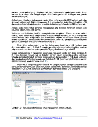 pertama hanya aplikasi yang diimplementasi, tetapi database terkoneksi pada mesin virtual
berbasis linux. Aliran alur jaringan dapat dilihat pada gambar 4.2.3 dengan anak panah
berwarna hitam (  ).
Aplikasi yang diimplementasikan pada mesin virtual pertama adalah LPO berbasis web, dan
stockcard berbasis web. Dalam perencanaan TI di kemudian hari skalabilitas dari aplikasi LPO
dan stockcard akan ditingkatkan dimana saat ini skalabilitasnya terkoneksi ke BB dan ke email.
Aplikasi pada mesin virtual pertama, menggunakan php berbasis framework dengan web
servernya adalah Abyss Web Server.
Ketika user dari KHI batam dan KHI cakung terkoneksi ke aplikasi LPO dan stockcard melalui
internet, maka server blade yang memiliki IP public dengan kemampuan virtual manajemen
sistem vmware, akan menjalankan dan meneruskan request ini ke mesin virtual pertama
dimana aplikasi LPO dan stockcard diimplementasikan. Aliran alur jaringan dapat dilihat pada
gambar 4.2.3 dengan anak panah berwarna coklat (  ).
       Mesin virtual kedua menjadi pusat data dari semua aplikasi internal KHI, database yang
digunakan adalah mysql. Aplikasi IT manajemen sistem berfungsi sebagai aplikasi realtime
yang memonitor semua device atau peralatan TI yang dijadikan sebagai asset IT.
Secara berkala aplikasi IT manajemen sistem akan mengecek kondisi dan status peralatan TI
KHI yang berbasis network, hal ini dilakukan dengan tujuan pengendalian atau kontroling
terhadap peralatan tersebut, sehingga setiap problem dari peralatan TI KHI dapat terdeteksi
dan mendapatkan alert sistem kepada team helpdesk TI KHI. Seperti yang terlihat pada gambar
4.2.3 dengan anak panah berwarna biru (  ).
      Mesin virtual ketiga merupakan windows XP yang difungsikan sebagai workstation atau
komputer client dengan tujuan untuk menyatukan koneksi VPN, dan melakukan remote desktop
connection ( RDC ) untuk pemakaian SCM Navision di private cloudnya LHB Singapore.




Gambar 4.2.4 merupakan interface dari virtual management system VMware.



     88 Cloud Computing – http://www.facebook.com/ITlinks.co.id
 