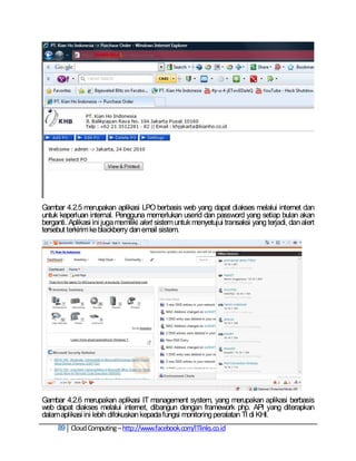 Gambar 4.2.5 merupakan aplikasi LPO berbasis web yang dapat diakses melalui internet dan
untuk keperluan internal. Pengguna memerlukan userid dan password yang setiap bulan akan
berganti. Aplikasi ini juga memiliki alert sistem untuk menyetujui transaksi yang terjadi, dan alert
tersebut terkirim ke blackberry dan email sistem.




Gambar 4.2.6 merupakan aplikasi IT management system, yang merupakan aplikasi berbasis
web dapat diakses melalui internet, dibangun dengan framework php. API yang diterapkan
dalam aplikasi ini lebih difokuskan kepada fungsi monitoring peralatan TI di KHI.
     89 Cloud Computing – http://www.facebook.com/ITlinks.co.id
 