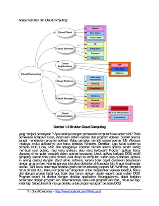 Adapun struktur dari Cloud computing:




                           Gambar 1.3 Struktur Cloud Computing

yang menjadi pertanyaan ? Apa bedanya dengan pemakaian komputer biasa selama ini? Pada
pemakaian komputer biasa, diperlukan sistem operasi dan program aplikasi. Sistem operasi
sangat menentukan program aplikasi. Kalau pemakai memilih sistem operasi MS Windows
misalnya, maka aplikasinya pun harus berbasis Windows. Demikian juga kalau sistemnya
berbasis DOS, Linux, Mac, dan sebagainya. Padahal memilih sistem operasi sendiri sering
membuat user pusing, mau yang gratisan, atau yang berbayar? Program aplikasi harus
dipasang di komputer sesudah sistem operasi terpasang. Untuk aplikasi berbasis DOS, relatif
gampang, karena tidak perlu diinstal. Asal dikopi ke komputer, sudah siap dijalankan. Aplikasi
ini sering disebut dengan stand alone software, karena tidak dapat dijalankan bersamaan
dengan program lain. Keuntungannya, bila akan dijalankan di komputer lain, tinggal disalin saja,
selesai. Tapi kalau sistemnya berbasis grafis dan multitasking (seperti MS Windows), program
harus diinstal dulu. Kalau komputer lain diinginkan untuk menjalankan aplikasi tersebut, harus
diisi dengan proses instal lagi, tidak bisa hanya dengan disalin seperti pada sistem DOS.
Program seperti ini disebut dengan desktop application. Keunggulannya, dapat berjalan
bersamaan dengan program lain. Kelemahannya, kalau ada program versi baru, harus beli lagi,
instal lagi. Sebetulnya hal ini juga berlaku untuk program-program berbasis DOS.

      9 Cloud Computing – http://www.facebook.com/ITlinks.co.id
 
