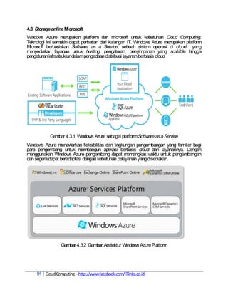 4.3 Storage online Microsoft
Windows Azure merupakan platform dari microsoft untuk kebutuhan Cloud Computing.
Teknologi ini semakin dapat perhatian dari kalangan IT. Windows Azure merupakan platform
Microsoft berbasiskan Software as a Service, sebuah sistem operasi di cloud yang
menyediakan layanan untuk hosting, pengaturan, penyimpanan yang scalable hingga
pengaturan infrastruktur dalam pengadaan distribusi layanan berbasis cloud.




            Gambar 4.3.1 Windows Azure sebagai platform Software as a Service
Windows Azure menawarkan fleksibilitas dan lingkungan pengembangan yang familiar bagi
para pengembang untuk membangun aplikasi berbasis cloud dan layanannya. Dengan
menggunakan Windows Azure pengembang dapat memangkas waktu untuk pengembangan
dan segera dapat beradaptasi dengan kebutuhan pelayanan yang disediakan.




                  Gambar 4.3.2 Gambar Arsitektur Windows Azure Platform




     91 Cloud Computing – http://www.facebook.com/ITlinks.co.id
 