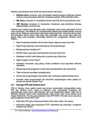 Deskripsi pada Windows Azure terdiri dari tiga komponen utama yaitu :
    Windows Azure, komponen yang menyediakan kepada pengguna lingkungan berbasis
     windows untuk penyimpanan data dan menjalankan aplikasi di Microsoft Data Center.
    SQL Azure, komponen ini menyediakan layanan data SQL Server yang berbasis cloud.
    .NET Services, komponen ini menawarkan infrastruktur yang terdistribusi terhadap
     aplikasi berbasis cloud dan lokal.
Windows Azure sangat cocok digunakan untuk menjalankan suatu proses yang terjadi di cloud
untuk membangun, memodifikasi, dan mendistribusikan aplikasi yang scalable dengan resource
yang minimal, melakukan penyimpanan data dalam skala yang besar, memproses secara batch
dan komputansi dalam volume yang tinggi serta pembuatan web service yang cepat dan
dengan harga yang terjangkau. Keuntungan bilamana kita menggunakan Windows Azure
Platform:
    Dapat mengimplementasikan ide-ide bisnis dengan segera ke pasar konsumen,
    Dapat mengurangi biaya untuk pembangunan dan pengembangan,
    Mengurangi biaya manajemen IT,
    Memiliki respon yang cepat untuk kebutuhan konsumen dan bisnis,
    Kebebasan memilih model deployment on-premise atau off-premise,
    Dapat mengatur sumber daya IT,
    Pemakaian komputansi yang jarang, dimana pemakaian hanya digunakan bilamana
     dibutuhkan,
    Mengurangi energi penggunaan sumber daya yang dibutuhkan untuk operasional,
    Tidak memerlukan perawatan perangkat keras,
    Kemampuan pengembangan yang dimiliki untuk membangun aplikasi berbasis cloud,
    Konsisten dalam pengembangan dan kebutuhan pengembangan antara aplikasi on-
     premise dan aplikasi berbasis cloud.
4.3.1 Dukungan PHP pada Windows Azure
PHP on Windows Azure adalah proyek yang dimana menjembatani interoperabilitas antara
PHP dan Windows Azure. Upaya ini dilakukan untuk menyediakan konsistensi dan
pengembangan secara umum yang dilakukan oleh para pengembang aplikasi. Maka dari itu
Microsoft membuat inisiatif untuk mengembangan suatu proyek open source bekerja sama
dengan RealDolmen. Fitur-fitur yang disediakan untuk PHP SDK for Windows Azure yang fokus
pada penggunaan standar REST yaitu:
    Kelas-kelas PHP yang mendukung Windows Azure blobs, tables, dan queues,
    Kelas-kelas Helper untuk transportasi HTTP, authentikasi dan authorizasi, manajemen
     kesalahan dan RESET,
     92 Cloud Computing – http://www.facebook.com/ITlinks.co.id
 