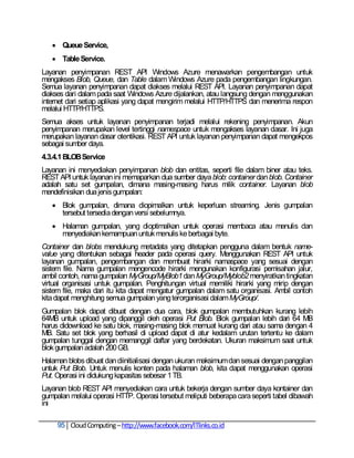 Queue Service,
    Table Service.
Layanan penyimpanan REST API Windows Azure menawarkan pengembangan untuk
mengakses Blob, Queue, dan Table dalam Windows Azure pada pengembangan lingkungan.
Semua layanan penyimpanan dapat diakses melalui REST API. Layanan penyimpanan dapat
diakses dari dalam pada saat Windows Azure dijalankan, atau langsung dengan menggunakan
internet dari setiap aplikasi yang dapat mengirim melalui HTTP/HTTPS dan menerima respon
melalui HTTP/HTTPS.
Semua akses untuk layanan penyimpanan terjadi melalui rekening penyimpanan. Akun
penyimpanan merupakan level tertinggi namespace untuk mengakses layanan dasar. Ini juga
merupakan layanan dasar otentikasi. REST API untuk layanan penyimpanan dapat mengekpos
sebagai sumber daya.
4.3.4.1 BLOB Service
Layanan ini menyediakan penyimpanan blob dan entitas, seperti file dalam biner atau teks.
REST API untuk layanan ini memaparkan dua sumber daya blob: container dan blob. Container
adalah satu set gumpalan, dimana masing-masing harus milik container. Layanan blob
mendefinisikan dua jenis gumpalan:
    Blok gumpalan, dimana diopimalkan untuk keperluan streaming. Jenis gumpalan
     tersebut tersedia dengan versi sebelumnya.
    Halaman gumpalan, yang dioptimalkan untuk operasi membaca atau menulis dan
     menyediakan kemampuan untuk menulis ke berbagai byte.
Container dan blobs mendukung metadata yang ditetapkan pengguna dalam bentuk name-
value yang ditentukan sebagai header pada operasi query. Menggunakan REST API untuk
layanan gumpalan, pengembangan dan membuat hirarki namaspace yang sesuai dengan
sistem file. Nama gumpalan mengencode hirarki mengunakan konfigurasi pemisahan jalur,
ambil contoh, nama gumpalan MyGroup/MyBlob1 dan MyGroup/Myblob2 menyiratkan tingkatan
virtual organisasi untuk gumpalan. Penghitungan virtual memiliki hirarki yang mirip dengan
sistem file, maka dari itu kita dapat mengatur gumpalan dalam satu organisasi. Ambil contoh
kita dapat menghitung semua gumpalan yang terorganisasi dalam MyGroup/.
Gumpalan blok dapat dibuat dengan dua cara, blok gumpalan membutuhkan kurang lebih
64MB untuk upload yang dipanggil oleh operasi Put Blob. Blok gumpalan lebih dari 64 MB
harus didownload ke satu blok, masing-masing blok memuat kurang dari atau sama dengan 4
MB. Satu set blok yang berhasil di upload dapat di atur kedalam urutan tertentu ke dalam
gumpalan tunggal dengan memanggil daftar yang berdekatan. Ukuran maksimum saat untuk
blok gumpalan adalah 200 GB.
Halaman blobs dibuat dan diinitialisasi dengan ukuran maksimum dan sesuai dengan panggilan
untuk Put Blob. Untuk menulis konten pada halaman blob, kita dapat menggunakan operasi
Put. Operasi ini didukung kapasitas sebesar 1 TB.
Layanan blob REST API menyediakan cara untuk bekerja dengan sumber daya kontainer dan
gumpalan melalui operasi HTTP. Operasi tersebut meliputi beberapa cara seperti tabel dibawah
ini

     95 Cloud Computing – http://www.facebook.com/ITlinks.co.id
 