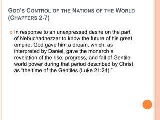 God’s Control of the Nations of the World (Chapters 2-7)In response to an unexpressed desire on the part of Nebuchadnezzar to know the future of his great empire, God gave him a dream, which, as interpreted by Daniel, gave the monarch a revelation of the rise, progress, and fall of Gentile world power during that period described by Christ as “the time of the Gentiles (Luke 21:24).”