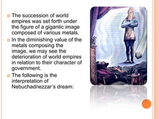 The succession of world empires was set forth under the figure of a gigantic image composed of various metals. In the diminishing value of the metals composing the image, we may see the deterioration of world empires in relation to their character of government.The following is the interpretation of Nebuchadnezzar’s dream: