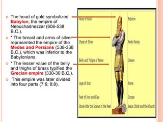 The head of gold symbolized Babylon, the empire of Nebuchadnezzar (606-538 B.C.).* The breast and arms of silver represented the empire of the Medes and Persians (538-338 B.C.), which was inferior to the Babylonians.* The lesser value of the belly and thighs of brass typified the Grecian empire (330-30 B.C.). This empire was later divided into four parts (7:6; 8:8).