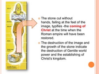 The stone cut without hands, failing at the feet of the image, typifies -the coming of Christ at the time when the Roman empire will have been restored. The destruction of the image and the growth of the stone indicate the destruction of Gentile world power and the establishing of Christ’s kingdom.