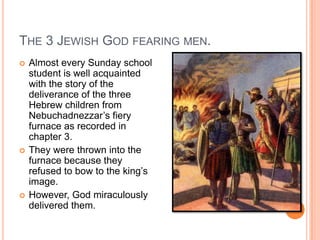 The 3 Jewish God fearing men.Almost every Sunday school student is well acquainted with the story of the deliverance of the three Hebrew children from  Nebuchadnezzar’s fiery furnace as recorded in chapter 3. They were thrown into the furnace because they refused to bow to the king’s image.However, God miraculously delivered them.