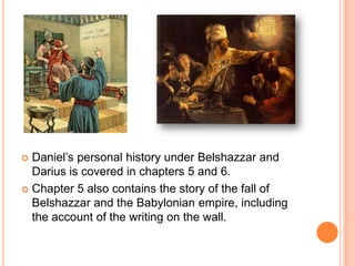 Daniel’s personal history under Belshazzar and Darius is covered in chapters 5 and 6. Chapter 5 also contains the story of the fall of Belshazzar and the Babylonian empire, including the account of the writing on the wall.