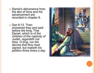 Daniel’s deliverance from the den of lions and his advancement are recorded in chapter 6.Dan 6:13  Then answered they and said before the king, That Daniel, which is of the children of the captivity of Judah, regardeth not thee, O king, nor the decree that thou hast signed, but maketh his petition three times a day. 
