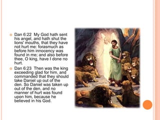 Dan 6:22  My God hath sent his angel, and hath shut the lions' mouths, that they have not hurt me: forasmuch as before him innocency was found in me; and also before thee, O king, have I done no hurt. Dan 6:23  Then was the king exceeding glad for him, and commanded that they should take Daniel up out of the den. So Daniel was taken up out of the den, and no manner of hurt was found upon him, because he believed in his God. 