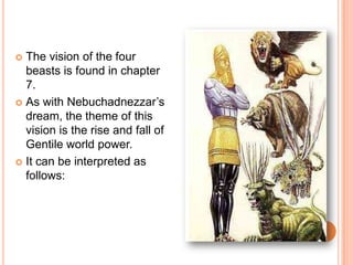 The vision of the four beasts is found in chapter 7. As with Nebuchadnezzar’s dream, the theme of this vision is the rise and fall of Gentile world power. It can be interpreted as follows: