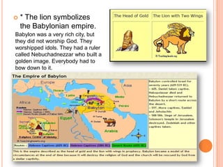 * The lion symbolizes the Babylonian empire.Babylon was a very rich city, but they did not worship God. They worshipped idols. They had a ruler called Nebuchadnezzar who built a golden image. Everybody had to bow down to it. 