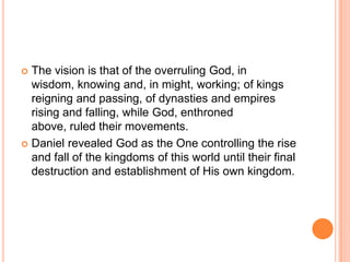 The vision is that of the overruling God, in wisdom, knowing and, in might, working; of kings reigning and passing, of dynasties and empires rising and falling, while God, enthroned above, ruled their movements.Daniel revealed God as the One controlling the rise and fall of the kingdoms of this world until their final destruction and establishment of His own kingdom.