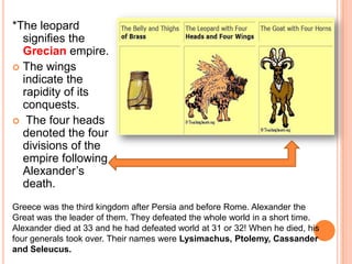 *The leopard signifies the Grecian empire. The wings indicate the rapidity of its conquests. The four heads denoted the four divisions of the empire following Alexander’s death.Greece was the third kingdom after Persia and before Rome. Alexander the Great was the leader of them. They defeated the whole world in a short time. Alexander died at 33 and he had defeated world at 31 or 32! When he died, his four generals took over. Their names were Lysimachus, Ptolemy, Cassander and Seleucus. 