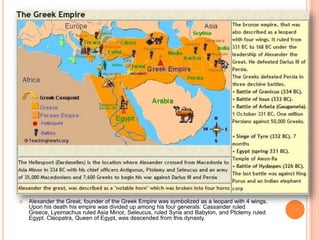 Alexander the Great, founder of the Greek Empire was symbolized as a leopard with 4 wings. Upon his death his empire was divided up among his four generals: Cassander ruled Greece, Lysimachus ruled Asia Minor, Seleucus, ruled Syria and Babylon, and Ptolemy ruled Egypt. Cleopatra, Queen of Egypt, was descended from this dynasty. 
