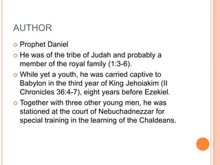 AUTHORProphet DanielHe was of the tribe of Judah and probably a member of the royal family (1:3-6). While yet a youth, he was carried captive to Babylon in the third year of King Jehoiakim (II Chronicles 36:4-7), eight years before Ezekiel. Together with three other young men, he was stationed at the court of Nebuchadnezzar for special training in the learning of the Chaldeans. 