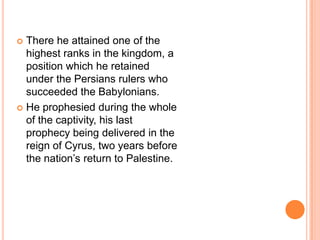 There he attained one of the highest ranks in the kingdom, a position which he retained under the Persians rulers who succeeded the Babylonians. He prophesied during the whole of the captivity, his last prophecy being delivered in the reign of Cyrus, two years before the nation’s return to Palestine.