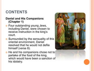 CONTENTSDaniel and His Companions (Chapter 1)Four outstanding young Jews, including Daniel, were chosen to receive instruction in the king’s court. Surrounded by the sensuality of this oriental environment, Daniel resolved that he would not defile himself (verse 8).He and his companions chose not to partake of the food of the king, which would have been a sanction of his idolatry.