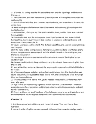 11 of crystal. Its ceiling was like the path of the stars and the lightnings, and between
them were
12 fiery cherubim, and their heaven was (clear as) water. A flaming fire surrounded the
walls, and its
13 portals blazed with fire. And I entered into that house, and it was hot as fire and cold
as ice: there
14 were no delights of life therein: fear covered me, and trembling got hold upon me.
And as I quaked
15 and trembled, I fell upon my face. And I beheld a vision, And lo! there was a second
house, greater
16 than the former, and the entire portal stood open before me, and it was built of
flames of fire. And in every respect it so excelled in splendour and magnificence and
extent that I cannot describe to
17 you its splendour and its extent. And its floor was of fire, and above it were lightnings
and the path
18of the stars, and its ceiling also was flaming fire. And I looked and saw therein a lofty
throne: its appearance was as crystal, and the wheels thereof as the shining sun, and
there was the vision of
19 cherubim. And from underneath the throne came streams of flaming fire so that I
could not look
20 thereon. And the Great Glory sat thereon, and His raiment shone more brightly than
the sun and
21 was whiter than any snow. None of the angels could enter and could behold His face
by reason
22 of the magnificence and glory and no flesh could behold Him. The flaming fire was
round about Him, and a great fire stood before Him, and none around could draw nigh
Him: ten thousand times
23 ten thousand (stood) before Him, yet He needed no counselor. And the most holy
ones who were
24 nigh to Him did not leave by night nor depart from Him. And until then I had been
prostrate on my face, trembling: and the Lord called me with His own mouth, and said
to me: ' Come hither,
25 Enoch, and hear my word.' And one of the holy ones came to me and waked me, and
He made me rise up and approach the door: and I bowed my face downwards.

Chapter 15

1 And He answered and said to me, and I heard His voice: 'Fear not, Enoch, thou
righteous
2 man and scribe of righteousness: approach hither and hear my voice. And go, say to
 