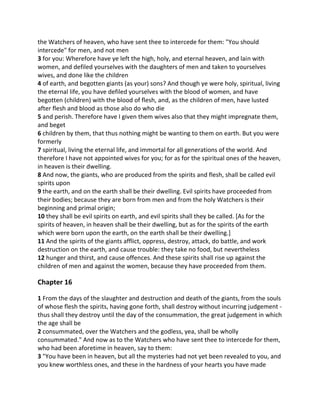 the Watchers of heaven, who have sent thee to intercede for them: "You should
intercede" for men, and not men
3 for you: Wherefore have ye left the high, holy, and eternal heaven, and lain with
women, and defiled yourselves with the daughters of men and taken to yourselves
wives, and done like the children
4 of earth, and begotten giants (as your) sons? And though ye were holy, spiritual, living
the eternal life, you have defiled yourselves with the blood of women, and have
begotten (children) with the blood of flesh, and, as the children of men, have lusted
after flesh and blood as those also do who die
5 and perish. Therefore have I given them wives also that they might impregnate them,
and beget
6 children by them, that thus nothing might be wanting to them on earth. But you were
formerly
7 spiritual, living the eternal life, and immortal for all generations of the world. And
therefore I have not appointed wives for you; for as for the spiritual ones of the heaven,
in heaven is their dwelling.
8 And now, the giants, who are produced from the spirits and flesh, shall be called evil
spirits upon
9 the earth, and on the earth shall be their dwelling. Evil spirits have proceeded from
their bodies; because they are born from men and from the holy Watchers is their
beginning and primal origin;
10 they shall be evil spirits on earth, and evil spirits shall they be called. [As for the
spirits of heaven, in heaven shall be their dwelling, but as for the spirits of the earth
which were born upon the earth, on the earth shall be their dwelling.]
11 And the spirits of the giants afflict, oppress, destroy, attack, do battle, and work
destruction on the earth, and cause trouble: they take no food, but nevertheless
12 hunger and thirst, and cause offences. And these spirits shall rise up against the
children of men and against the women, because they have proceeded from them.

Chapter 16

1 From the days of the slaughter and destruction and death of the giants, from the souls
of whose flesh the spirits, having gone forth, shall destroy without incurring judgement -
thus shall they destroy until the day of the consummation, the great judgement in which
the age shall be
2 consummated, over the Watchers and the godless, yea, shall be wholly
consummated." And now as to the Watchers who have sent thee to intercede for them,
who had been aforetime in heaven, say to them:
3 "You have been in heaven, but all the mysteries had not yet been revealed to you, and
you knew worthless ones, and these in the hardness of your hearts you have made
 