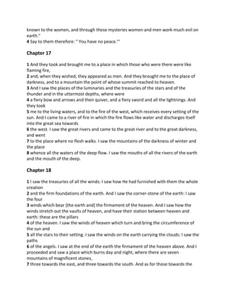 known to the women, and through these mysteries women and men work much evil on
earth."
4 Say to them therefore: " You have no peace."'

Chapter 17

1 And they took and brought me to a place in which those who were there were like
flaming fire,
2 and, when they wished, they appeared as men. And they brought me to the place of
darkness, and to a mountain the point of whose summit reached to heaven.
3 And I saw the places of the luminaries and the treasuries of the stars and of the
thunder and in the uttermost depths, where were
4 a fiery bow and arrows and their quiver, and a fiery sword and all the lightnings. And
they took
5 me to the living waters, and to the fire of the west, which receives every setting of the
sun. And I came to a river of fire in which the fire flows like water and discharges itself
into the great sea towards
6 the west. I saw the great rivers and came to the great river and to the great darkness,
and went
7 to the place where no flesh walks. I saw the mountains of the darkness of winter and
the place
8 whence all the waters of the deep flow. I saw the mouths of all the rivers of the earth
and the mouth of the deep.

Chapter 18

1 I saw the treasuries of all the winds: I saw how He had furnished with them the whole
creation
2 and the firm foundations of the earth. And I saw the corner-stone of the earth: I saw
the four
3 winds which bear [the earth and] the firmament of the heaven. And I saw how the
winds stretch out the vaults of heaven, and have their station between heaven and
earth: these are the pillars
4 of the heaven. I saw the winds of heaven which turn and bring the circumference of
the sun and
5 all the stars to their setting. I saw the winds on the earth carrying the clouds: I saw the
paths
6 of the angels. I saw at the end of the earth the firmament of the heaven above. And I
proceeded and saw a place which burns day and night, where there are seven
mountains of magnificent stones,
7 three towards the east, and three towards the south. And as for those towards the
 
