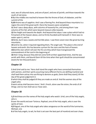 east, was of coloured stone, and one of pearl, and one of jacinth, and those towards the
south of red stone.
8 But the middle one reached to heaven like the throne of God, of alabaster, and the
summit of the
9,10 throne was of sapphire. And I saw a flaming fire. And beyond these mountains Is a
region the end of the great earth: there the heavens were completed.
11 And I saw a deep abyss, with columns of heavenly fire, and among them I saw
columns of fire fall, which were beyond measure alike towards
12 the height and towards the depth. And beyond that abyss I saw a place which had no
firmament of the heaven above, and no firmly founded earth beneath it: there was no
water upon it, and no
13 birds, but it was a waste and horrible place. I saw there seven stars like great burning
mountains,
14 and to me, when I inquired regarding them, The angel said: 'This place is the end of
heaven and earth: this has become a prison for the stars and the host of heaven.
15And the stars which roll over the fire are they which have transgressed the
commandment of the Lord in the beginning of
16 their rising, because they did not come forth at their appointed times. And He was
wroth with them, and bound them till the time when their guilt should be consummated
(even) for ten thousand years.'

Chapter 19

1 And Uriel said to me: 'Here shall stand the angels who have connected themselves
with women, and their spirits assuming many different forms are defiling mankind and
shall lead them astray into sacrificing to demons as gods, (here shall they stand,) till the
day of the great judgement in
2 which they shall be judged till they are made an end of. And the women also of the
angels who
3 went astray shall become sirens.' And I, Enoch, alone saw the vision, the ends of all
things: and no man shall see as I have seen.

Chapter 20

1,2 And these are the names of the holy angels who watch. Uriel, one of the holy angels,
who is
3 over the world and over Tartarus. Raphael, one of the holy angels, who is over the
spirits of men.
4,5 Raguel, one of the holy angels who takes vengeance on the world of the luminaries.
Michael, one
6 of the holy angels, to wit, he that is set over the best part of mankind and over chaos.
 