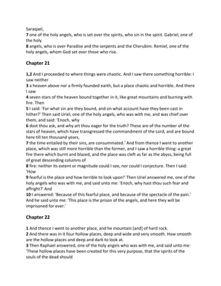 Saraqael,
7 one of the holy angels, who is set over the spirits, who sin in the spirit. Gabriel, one of
the holy
8 angels, who is over Paradise and the serpents and the Cherubim. Remiel, one of the
holy angels, whom God set over those who rise.

Chapter 21

1,2 And I proceeded to where things were chaotic. And I saw there something horrible: I
saw neither
3 a heaven above nor a firmly founded earth, but a place chaotic and horrible. And there
I saw
4 seven stars of the heaven bound together in it, like great mountains and burning with
fire. Then
5 I said: 'For what sin are they bound, and on what account have they been cast in
hither?' Then said Uriel, one of the holy angels, who was with me, and was chief over
them, and said: 'Enoch, why
6 dost thou ask, and why art thou eager for the truth? These are of the number of the
stars of heaven, which have transgressed the commandment of the Lord, and are bound
here till ten thousand years,
7 the time entailed by their sins, are consummated.' And from thence I went to another
place, which was still more horrible than the former, and I saw a horrible thing: a great
fire there which burnt and blazed, and the place was cleft as far as the abyss, being full
of great descending columns of
8 fire: neither its extent or magnitude could I see, nor could I conjecture. Then I said:
'How
9 fearful is the place and how terrible to look upon!' Then Uriel answered me, one of the
holy angels who was with me, and said unto me: 'Enoch, why hast thou such fear and
affright?' And
10 I answered: 'Because of this fearful place, and because of the spectacle of the pain.'
And he said unto me: 'This place is the prison of the angels, and here they will be
imprisoned for ever.'

Chapter 22

1 And thence I went to another place, and he mountain [and] of hard rock.
2 And there was in it four hollow places, deep and wide and very smooth. How smooth
are the hollow places and deep and dark to look at.
3 Then Raphael answered, one of the holy angels who was with me, and said unto me:
'These hollow places have been created for this very purpose, that the spirits of the
souls of the dead should
 