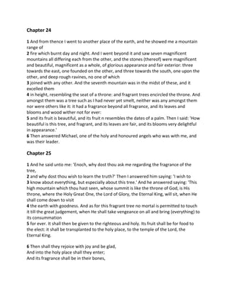 Chapter 24

1 And from thence I went to another place of the earth, and he showed me a mountain
range of
2 fire which burnt day and night. And I went beyond it and saw seven magnificent
mountains all differing each from the other, and the stones (thereof) were magnificent
and beautiful, magnificent as a whole, of glorious appearance and fair exterior: three
towards the east, one founded on the other, and three towards the south, one upon the
other, and deep rough ravines, no one of which
3 joined with any other. And the seventh mountain was in the midst of these, and it
excelled them
4 in height, resembling the seat of a throne: and fragrant trees encircled the throne. And
amongst them was a tree such as I had never yet smelt, neither was any amongst them
nor were others like it: it had a fragrance beyond all fragrance, and its leaves and
blooms and wood wither not for ever:
5 and its fruit is beautiful, and its fruit n resembles the dates of a palm. Then I said: 'How
beautiful is this tree, and fragrant, and its leaves are fair, and its blooms very delightful
in appearance.'
6 Then answered Michael, one of the holy and honoured angels who was with me, and
was their leader.

Chapter 25

1 And he said unto me: 'Enoch, why dost thou ask me regarding the fragrance of the
tree,
2 and why dost thou wish to learn the truth?' Then I answered him saying: 'I wish to
3 know about everything, but especially about this tree.' And he answered saying: 'This
high mountain which thou hast seen, whose summit is like the throne of God, is His
throne, where the Holy Great One, the Lord of Glory, the Eternal King, will sit, when He
shall come down to visit
4 the earth with goodness. And as for this fragrant tree no mortal is permitted to touch
it till the great judgement, when He shall take vengeance on all and bring (everything) to
its consummation
5 for ever. It shall then be given to the righteous and holy. Its fruit shall be for food to
the elect: it shall be transplanted to the holy place, to the temple of the Lord, the
Eternal King.

6 Then shall they rejoice with joy and be glad,
And into the holy place shall they enter;
And its fragrance shall be in their bones,
 
