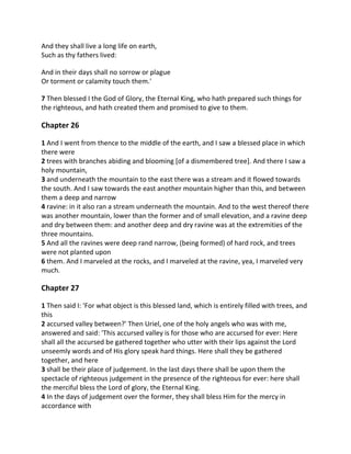 And they shall live a long life on earth,
Such as thy fathers lived:

And in their days shall no sorrow or plague
Or torment or calamity touch them.'

7 Then blessed I the God of Glory, the Eternal King, who hath prepared such things for
the righteous, and hath created them and promised to give to them.

Chapter 26

1 And I went from thence to the middle of the earth, and I saw a blessed place in which
there were
2 trees with branches abiding and blooming [of a dismembered tree]. And there I saw a
holy mountain,
3 and underneath the mountain to the east there was a stream and it flowed towards
the south. And I saw towards the east another mountain higher than this, and between
them a deep and narrow
4 ravine: in it also ran a stream underneath the mountain. And to the west thereof there
was another mountain, lower than the former and of small elevation, and a ravine deep
and dry between them: and another deep and dry ravine was at the extremities of the
three mountains.
5 And all the ravines were deep rand narrow, (being formed) of hard rock, and trees
were not planted upon
6 them. And I marveled at the rocks, and I marveled at the ravine, yea, I marveled very
much.

Chapter 27

1 Then said I: 'For what object is this blessed land, which is entirely filled with trees, and
this
2 accursed valley between?' Then Uriel, one of the holy angels who was with me,
answered and said: 'This accursed valley is for those who are accursed for ever: Here
shall all the accursed be gathered together who utter with their lips against the Lord
unseemly words and of His glory speak hard things. Here shall they be gathered
together, and here
3 shall be their place of judgement. In the last days there shall be upon them the
spectacle of righteous judgement in the presence of the righteous for ever: here shall
the merciful bless the Lord of glory, the Eternal King.
4 In the days of judgement over the former, they shall bless Him for the mercy in
accordance with
 