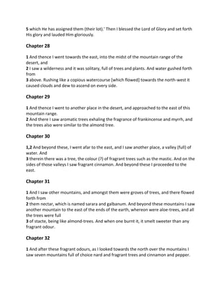 5 which He has assigned them (their lot).' Then I blessed the Lord of Glory and set forth
His glory and lauded Him gloriously.

Chapter 28

1 And thence I went towards the east, into the midst of the mountain range of the
desert, and
2 I saw a wilderness and it was solitary, full of trees and plants. And water gushed forth
from
3 above. Rushing like a copious watercourse [which flowed] towards the north-west it
caused clouds and dew to ascend on every side.

Chapter 29

1 And thence I went to another place in the desert, and approached to the east of this
mountain range.
2 And there I saw aromatic trees exhaling the fragrance of frankincense and myrrh, and
the trees also were similar to the almond tree.

Chapter 30

1,2 And beyond these, I went afar to the east, and I saw another place, a valley (full) of
water. And
3 therein there was a tree, the colour (?) of fragrant trees such as the mastic. And on the
sides of those valleys I saw fragrant cinnamon. And beyond these I proceeded to the
east.

Chapter 31

1 And I saw other mountains, and amongst them were groves of trees, and there flowed
forth from
2 them nectar, which is named sarara and galbanum. And beyond these mountains I saw
another mountain to the east of the ends of the earth, whereon were aloe-trees, and all
the trees were full
3 of stacte, being like almond-trees. And when one burnt it, it smelt sweeter than any
fragrant odour.

Chapter 32

1 And after these fragrant odours, as I looked towards the north over the mountains I
saw seven mountains full of choice nard and fragrant trees and cinnamon and pepper.
 