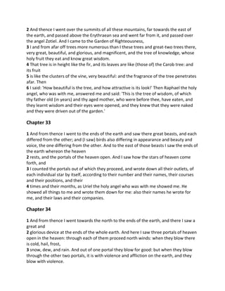 2 And thence I went over the summits of all these mountains, far towards the east of
the earth, and passed above the Erythraean sea and went far from it, and passed over
the angel Zotiel. And I came to the Garden of Righteousness,
3 I and from afar off trees more numerous than I these trees and great-two trees there,
very great, beautiful, and glorious, and magnificent, and the tree of knowledge, whose
holy fruit they eat and know great wisdom.
4 That tree is in height like the fir, and its leaves are like (those of) the Carob tree: and
its fruit
5 is like the clusters of the vine, very beautiful: and the fragrance of the tree penetrates
afar. Then
6 I said: 'How beautiful is the tree, and how attractive is its look!' Then Raphael the holy
angel, who was with me, answered me and said: 'This is the tree of wisdom, of which
thy father old (in years) and thy aged mother, who were before thee, have eaten, and
they learnt wisdom and their eyes were opened, and they knew that they were naked
and they were driven out of the garden.'

Chapter 33

1 And from thence I went to the ends of the earth and saw there great beasts, and each
differed from the other; and (I saw) birds also differing in appearance and beauty and
voice, the one differing from the other. And to the east of those beasts I saw the ends of
the earth whereon the heaven
2 rests, and the portals of the heaven open. And I saw how the stars of heaven come
forth, and
3 I counted the portals out of which they proceed, and wrote down all their outlets, of
each individual star by itself, according to their number and their names, their courses
and their positions, and their
4 times and their months, as Uriel the holy angel who was with me showed me. He
showed all things to me and wrote them down for me: also their names he wrote for
me, and their laws and their companies.

Chapter 34

1 And from thence I went towards the north to the ends of the earth, and there I saw a
great and
2 glorious device at the ends of the whole earth. And here I saw three portals of heaven
open in the heaven: through each of them proceed north winds: when they blow there
is cold, hail, frost,
3 snow, dew, and rain. And out of one portal they blow for good: but when they blow
through the other two portals, it is with violence and affliction on the earth, and they
blow with violence.
 