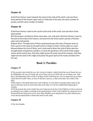 Chapter 35

1 And from thence I went towards the west to the ends of the earth, and saw there
three portals of the heaven open such as I had seen in the east, the same number of
portals, and the same number of outlets.

Chapter 36

1 And from thence I went to the south to the ends of the earth, and saw there three
open portals
2 of the heaven: and thence there come dew, rain, and wind. And from thence I went to
the east to the ends of the heaven, and saw here the three eastern portals of heaven
open and small portals
3 above them. Through each of these small portals pass the stars of heaven and run
their course to the west on the path which is shown to them. And as often as I saw I
blessed always the Lord of Glory, and I continued to bless the Lord of Glory who has
wrought great and glorious wonders, to show the greatness of His work to the angels
and to spirits and to men, that they might praise His work and all His creation: that they
might see the work of His might and praise the great work of His hands and bless Him
for ever.

                                  Book 2: Parables
Chapter 37

1 The second vision which he saw, the vision of wisdom -which Enoch the son of Jared, the son
2 of Mahalalel, the son of Cainan, the son of Enos, the son of Seth, the son of Adam, saw. And
this is the beginning of the words of wisdom which I lifted up my voice to speak and say to those
which dwell on earth: Hear, ye men of old time, and see, ye that come after, the words of the
Holy
3 One which I will speak before the Lord of Spirits. It were better to declare (them only) to the
men of old time, but even from those that come after we will not withhold the beginning of
wisdom.
4 Till the present day such wisdom has never been given by the Lord of Spirits as I have received
according to my insight, according to the good pleasure of the Lord of Spirits by whom the lot of
5 eternal life has been given to me. Now three Parables were imparted to me, and I lifted up my
voice and recounted them to those that dwell on the earth.

Chapter 38

1 The first Parable.
 