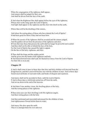 When the congregation of the righteous shall appear,
And sinners shall be judged for their sins,
And shall be driven from the face of the earth:

2 And when the Righteous One shall appear before the eyes of the righteous,
Whose elect works hang upon the Lord of Spirits,
And light shall appear to the righteous and the elect who dwell on the earth,

Where then will be the dwelling of the sinners,

And where the resting-place of those who have denied the Lord of Spirits?
It had been good for them if they had not been born.

3 When the secrets of the righteous shall be revealed and the sinners judged,
And the godless driven from the presence of the righteous and elect,
4 From that time those that possess the earth shall no longer be powerful and exalted:
And they shall not be able to behold the face of the holy,
For the Lord of Spirits has caused His light to appear
On the face of the holy, righteous, and elect.

5 Then shall the kings and the mighty perish
And be given into the hands of the righteous and holy.
6 And thenceforward none shall seek for themselves mercy from the Lord of Spirits
For their life is at an end.

Chapter 39

1 And it shall come to pass in those days that elect and holy children will descend from the
2 high heaven, and their seed will become one with the children of men. And in those days
Enoch received books of zeal and wrath, and books of disquiet and expulsion.

And mercy shall not be accorded to them, saith the Lord of Spirits.
3 And in those days a whirlwind carried me off from the earth,
And set me down at the end of the heavens.

4 And there I saw another vision, the dwelling-places of the holy,
And the resting-places of the righteous.

5 Here mine eyes saw their dwellings with His righteous angels,
And their resting-places with the holy.

And they petitioned and interceded and prayed for the children of men,
And righteousness flowed before them as water,

And mercy like dew upon the earth:
Thus it is amongst them for ever and ever.
 