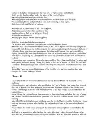 6a And in that place mine eyes saw the Elect One of righteousness and of faith,
And I saw his dwelling-place under the wings of the Lord of Spirits.
6b And righteousness shall prevail in his days,
And the righteous and elect shall be without number before Him for ever and ever.
7 And all the righteous and elect before Him shall be strong as fiery lights,
And their mouth shall be full of blessing,

And their lips extol the name of the Lord of Spirits,
And righteousness before Him shall never fail,
[And uprightness shall never fail before Him.]
8 There I wished to dwell,
And my spirit longed for that dwelling-place:

And there heretofore hath been my portion,
For so has it been established concerning me before the Lord of Spirits.
9 In those days I praised and extolled the name of the Lord of Spirits with blessings and praises,
because He hath destined me for blessing and glory according to the good pleasure of the Lord of
10 Spirits. For a long time my eyes regarded that place, and I blessed Him and praised Him,
saying: Blessed is He, and may He be blessed from the beginning and for evermore. And before
Him there is no ceasing. He knows before the world was created what is for ever and what will
be from
11 generation unto generation. Those who sleep not bless Thee: they stand before Thy glory and
bless, praise, and extol, saying: "Holy, holy, holy, is the Lord of Spirits: He filleth the earth with
12 spirits." And here my eyes saw all those who sleep not: they stand before Him and bless and
say:
Blessed be Thou, and blessed be the name of the Lord for ever and ever. And my face was
changed; for I could no longer behold.

Chapter 40

1 And after that I saw thousands of thousands and ten thousand times ten thousand, I saw a
multitude
2 beyond number and reckoning, who stood before the Lord of Spirits. And on the four sides of
the Lord of Spirits I saw four presences, different from those that sleep not, and I learnt their
names: for the angel that went with me made known to me their names, and showed me all the
hidden things.
3 And I heard the voices of those four presences as they uttered praises before the Lord of glory.
4,5 The first voice blesses the Lord of Spirits for ever and ever. And the second voice I heard
blessing
6 the Elect One and the elect ones who hang upon the Lord of Spirits. And the third voice I heard
pray and intercede for those who dwell on the earth and supplicate in the name of the Lord of
Spirits.
7 And I heard the fourth voice fending off the Satans and forbidding them to come before the
Lord
8 of Spirits to accuse them who dwell on the earth. After that I asked the angel of peace who
went with me, who showed me everything that is hidden: Who are these four presences which I
 