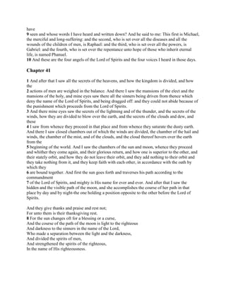have
9 seen and whose words I have heard and written down? And he said to me: This first is Michael,
the merciful and long-suffering: and the second, who is set over all the diseases and all the
wounds of the children of men, is Raphael: and the third, who is set over all the powers, is
Gabriel: and the fourth, who is set over the repentance unto hope of those who inherit eternal
life, is named Phanuel.
10 And these are the four angels of the Lord of Spirits and the four voices I heard in those days.

Chapter 41

1 And after that I saw all the secrets of the heavens, and how the kingdom is divided, and how
the
2 actions of men are weighed in the balance. And there I saw the mansions of the elect and the
mansions of the holy, and mine eyes saw there all the sinners being driven from thence which
deny the name of the Lord of Spirits, and being dragged off: and they could not abide because of
the punishment which proceeds from the Lord of Spirits.
3 And there mine eyes saw the secrets of the lightning and of the thunder, and the secrets of the
winds, how they are divided to blow over the earth, and the secrets of the clouds and dew, and
these
4 I saw from whence they proceed in that place and from whence they saturate the dusty earth.
And there I saw closed chambers out of which the winds are divided, the chamber of the hail and
winds, the chamber of the mist, and of the clouds, and the cloud thereof hovers over the earth
from the
5 beginning of the world. And I saw the chambers of the sun and moon, whence they proceed
and whither they come again, and their glorious return, and how one is superior to the other, and
their stately orbit, and how they do not leave their orbit, and they add nothing to their orbit and
they take nothing from it, and they keep faith with each other, in accordance with the oath by
which they
6 are bound together. And first the sun goes forth and traverses his path according to the
commandment
7 of the Lord of Spirits, and mighty is His name for ever and ever. And after that I saw the
hidden and the visible path of the moon, and she accomplishes the course of her path in that
place by day and by night-the one holding a position opposite to the other before the Lord of
Spirits.

And they give thanks and praise and rest not;
For unto them is their thanksgiving rest.
8 For the sun changes oft for a blessing or a curse,
And the course of the path of the moon is light to the righteous
And darkness to the sinners in the name of the Lord,
Who made a separation between the light and the darkness,
And divided the spirits of men,
And strengthened the spirits of the righteous,
In the name of His righteousness.
 