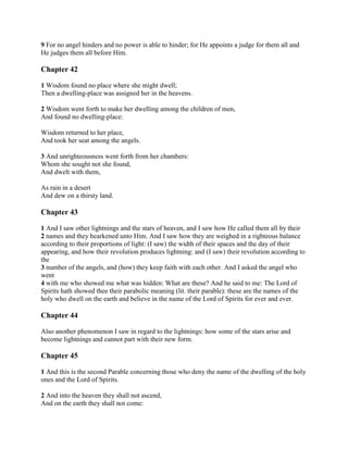 9 For no angel hinders and no power is able to hinder; for He appoints a judge for them all and
He judges them all before Him.

Chapter 42

1 Wisdom found no place where she might dwell;
Then a dwelling-place was assigned her in the heavens.

2 Wisdom went forth to make her dwelling among the children of men,
And found no dwelling-place:

Wisdom returned to her place,
And took her seat among the angels.

3 And unrighteousness went forth from her chambers:
Whom she sought not she found,
And dwelt with them,

As rain in a desert
And dew on a thirsty land.

Chapter 43

1 And I saw other lightnings and the stars of heaven, and I saw how He called them all by their
2 names and they hearkened unto Him. And I saw how they are weighed in a righteous balance
according to their proportions of light: (I saw) the width of their spaces and the day of their
appearing, and how their revolution produces lightning: and (I saw) their revolution according to
the
3 number of the angels, and (how) they keep faith with each other. And I asked the angel who
went
4 with me who showed me what was hidden: What are these? And he said to me: The Lord of
Spirits hath showed thee their parabolic meaning (lit. their parable): these are the names of the
holy who dwell on the earth and believe in the name of the Lord of Spirits for ever and ever.

Chapter 44

Also another phenomenon I saw in regard to the lightnings: how some of the stars arise and
become lightnings and cannot part with their new form.

Chapter 45

1 And this is the second Parable concerning those who deny the name of the dwelling of the holy
ones and the Lord of Spirits.

2 And into the heaven they shall not ascend,
And on the earth they shall not come:
 