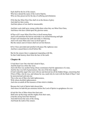 Such shall be the lot of the sinners
Who have denied the name of the Lord of Spirits,
Who are thus preserved for the day of suffering and tribulation.

3 On that day Mine Elect One shall sit on the throne of glory
And shall try their works,
And their places of rest shall be innumerable.

And their souls shall grow strong within them when they see Mine Elect Ones,
And those who have called upon My glorious name:

4 Then will I cause Mine Elect One to dwell among them.
And I will transform the heaven and make it an eternal blessing and light
5 And I will transform the earth and make it a blessing:
And I will cause Mine elect ones to dwell upon it:
But the sinners and evil-doers shall not set foot thereon.

6 For I have provided and satisfied with peace My righteous ones
And have caused them to dwell before Me:

But for the sinners there is judgement impending with Me,
So that I shall destroy them from the face of the earth.

Chapter 46

1 And there I saw One who had a head of days,
And His head was white like wool,
And with Him was another being whose countenance had the appearance of a man,
And his face was full of graciousness, like one of the holy angels.
2 And I asked the angel who went with me and showed me all the hidden things, concerning that
3 Son of Man, who he was, and whence he was, (and) why he went with the Head of Days? And
he answered and said unto me:
This is the son of Man who hath righteousness,
With whom dwelleth righteousness,
And who revealeth all the treasures of that which is hidden,

Because the Lord of Spirits hath chosen him,
And whose lot hath the pre-eminence before the Lord of Spirits in uprightness for ever.

4 And this Son of Man whom thou hast seen
Shall raise up the kings and the mighty from their seats,
[And the strong from their thrones]
And shall loosen the reins of the strong,
And break the teeth of the sinners.
 