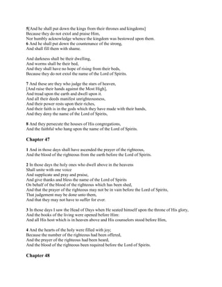 5[And he shall put down the kings from their thrones and kingdoms]
Because they do not extol and praise Him,
Nor humbly acknowledge whence the kingdom was bestowed upon them.
6 And he shall put down the countenance of the strong,
And shall fill them with shame.

And darkness shall be their dwelling,
And worms shall be their bed,
And they shall have no hope of rising from their beds,
Because they do not extol the name of the Lord of Spirits.

7 And these are they who judge the stars of heaven,
[And raise their hands against the Most High],
And tread upon the earth and dwell upon it.
And all their deeds manifest unrighteousness,
And their power rests upon their riches,
And their faith is in the gods which they have made with their hands,
And they deny the name of the Lord of Spirits,

8 And they persecute the houses of His congregations,
And the faithful who hang upon the name of the Lord of Spirits.

Chapter 47

1 And in those days shall have ascended the prayer of the righteous,
And the blood of the righteous from the earth before the Lord of Spirits.

2 In those days the holy ones who dwell above in the heavens
Shall unite with one voice
And supplicate and pray and praise,
And give thanks and bless the name of the Lord of Spirits
On behalf of the blood of the righteous which has been shed,
And that the prayer of the righteous may not be in vain before the Lord of Spirits,
That judgement may be done unto them,
And that they may not have to suffer for ever.

3 In those days I saw the Head of Days when He seated himself upon the throne of His glory,
And the books of the living were opened before Him:
And all His host which is in heaven above and His counselors stood before Him,

4 And the hearts of the holy were filled with joy;
Because the number of the righteous had been offered,
And the prayer of the righteous had been heard,
And the blood of the righteous been required before the Lord of Spirits.

Chapter 48
 