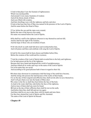 1 And in that place I saw the fountain of righteousness
Which was inexhaustible:
And around it were many fountains of wisdom:
And all the thirsty drank of them,
And were filled with wisdom,
And their dwellings were with the righteous and holy and elect.
2 And at that hour that Son of Man was named In the presence of the Lord of Spirits,
And his name before the Head of Days.

3 Yea, before the sun and the signs were created,
Before the stars of the heaven were made,
His name was named before the Lord of Spirits.

4 He shall be a staff to the righteous whereon to stay themselves and not fall,
And he shall be the light of the Gentiles,
And the hope of those who are troubled of heart.

5 All who dwell on earth shall fall down and worship before him,
And will praise and bless and celebrate with song the Lord of Spirits.

6 And for this reason hath he been chosen and hidden before Him,
Before the creation of the world and for evermore.

7 And the wisdom of the Lord of Spirits hath revealed him to the holy and righteous;
For he hath preserved the lot of the righteous,
Because they have hated and despised this world of unrighteousness,
And have hated all its works and ways in the name of the Lord of Spirits:
For in his name they are saved,
And according to his good pleasure hath it been in regard to their life.

8 In these days downcast in countenance shall the kings of the earth have become,
And the strong who possess the land because of the works of their hands,
For on the day of their anguish and affliction they shall not (be able to) save themselves.
And I will give them over into the hands of Mine elect:
9As straw in the fire so shall they burn before the face of the holy:
As lead in the water shall they sink before the face of the righteous,
And no trace of them shall any more be found.
10 And on the day of their affliction there shall be rest on the earth,
And before them they shall fall and not rise again:
And there shall be no one to take them with his hands and raise them:
For they have denied the Lord of Spirits and His Anointed.
The name of the Lord of Spirits be blessed.

Chapter 49
 