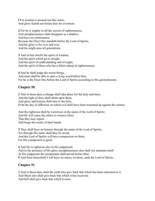 l For wisdom is poured out like water,
And glory faileth not before him for evermore.

2 For he is mighty in all the secrets of righteousness,
And unrighteousness shall disappear as a shadow,
And have no continuance;
Because the Elect One standeth before the Lord of Spirits,
And his glory is for ever and ever,
And his might unto all generations.

3 And in him dwells the spirit of wisdom,
And the spirit which gives insight,
And the spirit of understanding and of might,
And the spirit of those who have fallen asleep in righteousness.

4 And he shall judge the secret things,
And none shall be able to utter a lying word before him;
For he is the Elect One before the Lord of Spirits according to His good pleasure.

Chapter 50

1 And in those days a change shall take place for the holy and elect,
And the light of days shall abide upon them,
And glory and honour shall turn to the holy,
2 On the day of affliction on which evil shall have been treasured up against the sinners.

And the righteous shall be victorious in the name of the Lord of Spirits:
And He will cause the others to witness (this)
That they may repent
And forgo the works of their hands.

3 They shall have no honour through the name of the Lord of Spirits,
Yet through His name shall they be saved,
And the Lord of Spirits will have compassion on them,
For His compassion is great.

4 And He is righteous also in His judgement,
And in the presence of His glory unrighteousness also shall not maintain itself:
At His judgement the unrepentant shall perish before Him.
5 And from henceforth I will have no mercy on them, saith the Lord of Spirits.

Chapter 51

1 And in those days shall the earth also give back that which has been entrusted to it,
And Sheol also shall give back that which it has received,
And hell shall give back that which it owes.
 