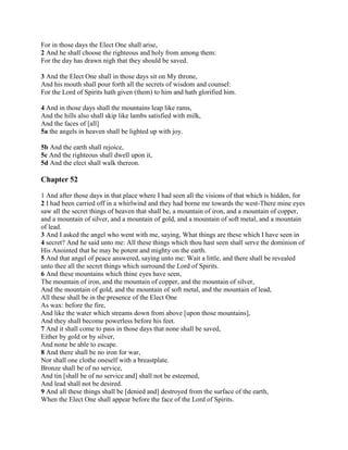 For in those days the Elect One shall arise,
2 And he shall choose the righteous and holy from among them:
For the day has drawn nigh that they should be saved.

3 And the Elect One shall in those days sit on My throne,
And his mouth shall pour forth all the secrets of wisdom and counsel:
For the Lord of Spirits hath given (them) to him and hath glorified him.

4 And in those days shall the mountains leap like rams,
And the hills also shall skip like lambs satisfied with milk,
And the faces of [all]
5a the angels in heaven shall be lighted up with joy.

5b And the earth shall rejoice,
5c And the righteous shall dwell upon it,
5d And the elect shall walk thereon.

Chapter 52

1 And after those days in that place where I had seen all the visions of that which is hidden, for
2 I had been carried off in a whirlwind and they had borne me towards the west-There mine eyes
saw all the secret things of heaven that shall be, a mountain of iron, and a mountain of copper,
and a mountain of silver, and a mountain of gold, and a mountain of soft metal, and a mountain
of lead.
3 And I asked the angel who went with me, saying, What things are these which I have seen in
4 secret? And he said unto me: All these things which thou hast seen shall serve the dominion of
His Anointed that he may be potent and mighty on the earth.
5 And that angel of peace answered, saying unto me: Wait a little, and there shall be revealed
unto thee all the secret things which surround the Lord of Spirits.
6 And these mountains which thine eyes have seen,
The mountain of iron, and the mountain of copper, and the mountain of silver,
And the mountain of gold, and the mountain of soft metal, and the mountain of lead,
All these shall be in the presence of the Elect One
As wax: before the fire,
And like the water which streams down from above [upon those mountains],
And they shall become powerless before his feet.
7 And it shall come to pass in those days that none shall be saved,
Either by gold or by silver,
And none be able to escape.
8 And there shall be no iron for war,
Nor shall one clothe oneself with a breastplate.
Bronze shall be of no service,
And tin [shall be of no service and] shall not be esteemed,
And lead shall not be desired.
9 And all these things shall be [denied and] destroyed from the surface of the earth,
When the Elect One shall appear before the face of the Lord of Spirits.
 