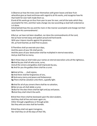 1 Observe ye how the trees cover themselves with green leaves and bear fruit:
wherefore give ye heed and know with regard to all His works, and recognize how He
that liveth for ever hath made them so.
2 and all His works go on thus from year to year for ever, and all the tasks which they
accomplish for Him, and their tasks change not, but according as God hath ordained so
is it done.
3 And behold how the sea and the rivers in like manner accomplish and change not their
tasks from His commandments'.

4 But ye -ye have not been steadfast, nor done the commandments of the Lord,
But ye have turned away and spoken proud and hard words
With your impure mouths against His greatness.
Oh, ye hard-hearted, ye shall find no peace.

5 Therefore shall ye execrate your days,
And the years of your life shall perish,
And the years of your destruction shall be multiplied in eternal execration,
And ye shall find no mercy.

6a In those days ye shall make your names an eternal execration unto all the righteous,
6b And by you shall all who curse, curse,
And all the sinners and godless shall imprecate by you,
6c And for you the godless there shall be a curse.

6d And all the . . . shall rejoice,
6e And there shall be forgiveness of sins,
6f And every mercy and peace and forbearance:
6g There shall be salvation unto them, a goodly light.

6h And for all of you sinners there shall be no salvation,
6i But on you all shall abide a curse.
7a But for the elect there shall be light and joy and peace,
7b And they shall inherit the earth.

8 And then there shall be bestowed upon the elect wisdom,
And they shall all live and never again sin,
Either through ungodliness or through pride:
But they who are wise shall be humble.

9 And they shall not again transgress,
Nor shall they sin all the days of their life,
 
