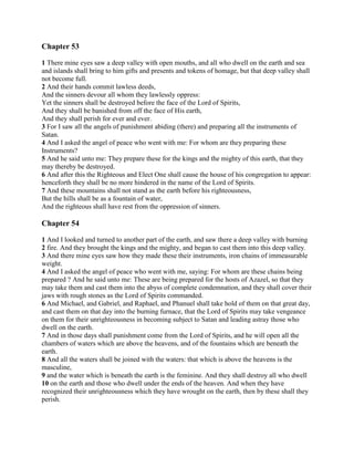 Chapter 53

1 There mine eyes saw a deep valley with open mouths, and all who dwell on the earth and sea
and islands shall bring to him gifts and presents and tokens of homage, but that deep valley shall
not become full.
2 And their hands commit lawless deeds,
And the sinners devour all whom they lawlessly oppress:
Yet the sinners shall be destroyed before the face of the Lord of Spirits,
And they shall be banished from off the face of His earth,
And they shall perish for ever and ever.
3 For I saw all the angels of punishment abiding (there) and preparing all the instruments of
Satan.
4 And I asked the angel of peace who went with me: For whom are they preparing these
Instruments?
5 And he said unto me: They prepare these for the kings and the mighty of this earth, that they
may thereby be destroyed.
6 And after this the Righteous and Elect One shall cause the house of his congregation to appear:
henceforth they shall be no more hindered in the name of the Lord of Spirits.
7 And these mountains shall not stand as the earth before his righteousness,
But the hills shall be as a fountain of water,
And the righteous shall have rest from the oppression of sinners.

Chapter 54

1 And I looked and turned to another part of the earth, and saw there a deep valley with burning
2 fire. And they brought the kings and the mighty, and began to cast them into this deep valley.
3 And there mine eyes saw how they made these their instruments, iron chains of immeasurable
weight.
4 And I asked the angel of peace who went with me, saying: For whom are these chains being
prepared ? And he said unto me: These are being prepared for the hosts of Azazel, so that they
may take them and cast them into the abyss of complete condemnation, and they shall cover their
jaws with rough stones as the Lord of Spirits commanded.
6 And Michael, and Gabriel, and Raphael, and Phanuel shall take hold of them on that great day,
and cast them on that day into the burning furnace, that the Lord of Spirits may take vengeance
on them for their unrighteousness in becoming subject to Satan and leading astray those who
dwell on the earth.
7 And in those days shall punishment come from the Lord of Spirits, and he will open all the
chambers of waters which are above the heavens, and of the fountains which are beneath the
earth.
8 And all the waters shall be joined with the waters: that which is above the heavens is the
masculine,
9 and the water which is beneath the earth is the feminine. And they shall destroy all who dwell
10 on the earth and those who dwell under the ends of the heaven. And when they have
recognized their unrighteousness which they have wrought on the earth, then by these shall they
perish.
 